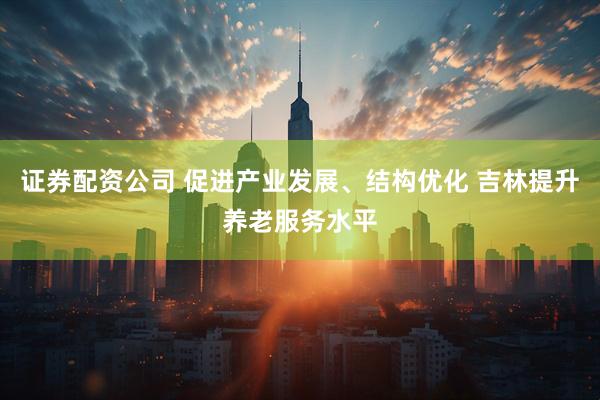 证券配资公司 促进产业发展、结构优化 吉林提升养老服务水平