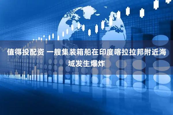 值得投配资 一艘集装箱船在印度喀拉拉邦附近海域发生爆炸