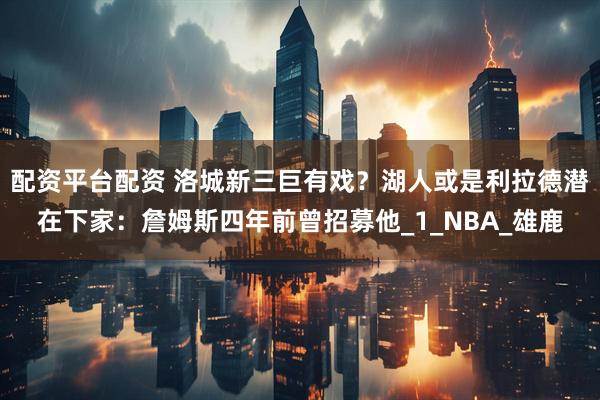 配资平台配资 洛城新三巨有戏？湖人或是利拉德潜在下家：詹姆斯四年前曾招募他_1_NBA_雄鹿