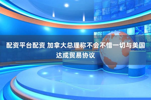 配资平台配资 加拿大总理称不会不惜一切与美国达成贸易协议