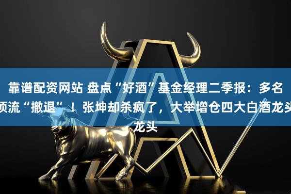 靠谱配资网站 盘点“好酒”基金经理二季报：多名顶流“撤退” ！张坤却杀疯了，大举增仓四大白酒龙头