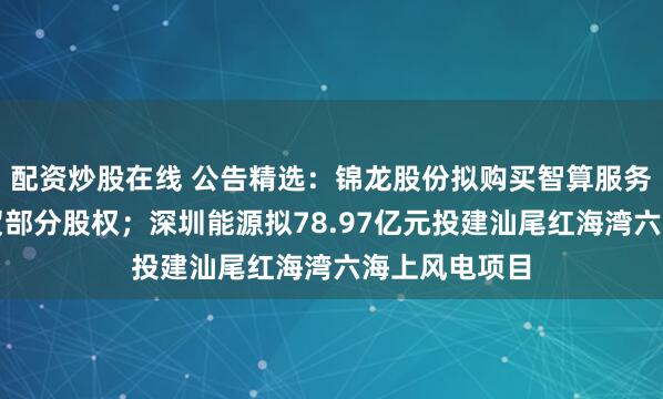 配资炒股在线 公告精选：锦龙股份拟购买智算服务公司深圳本贸部分股权；深圳能源拟78.97亿元投建汕尾红海湾六海上风电项目