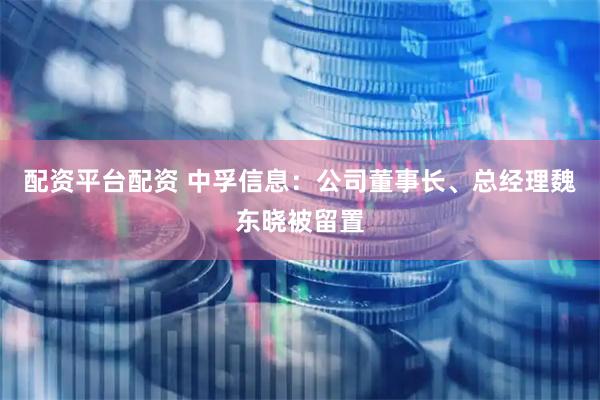 配资平台配资 中孚信息：公司董事长、总经理魏东晓被留置