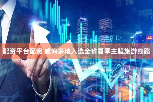 配资平台配资 威海多地入选全省夏季主题旅游线路