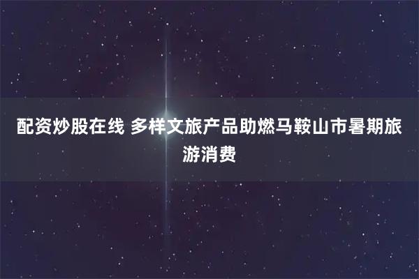 配资炒股在线 多样文旅产品助燃马鞍山市暑期旅游消费