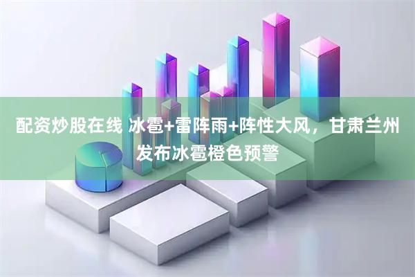 配资炒股在线 冰雹+雷阵雨+阵性大风，甘肃兰州发布冰雹橙色预警