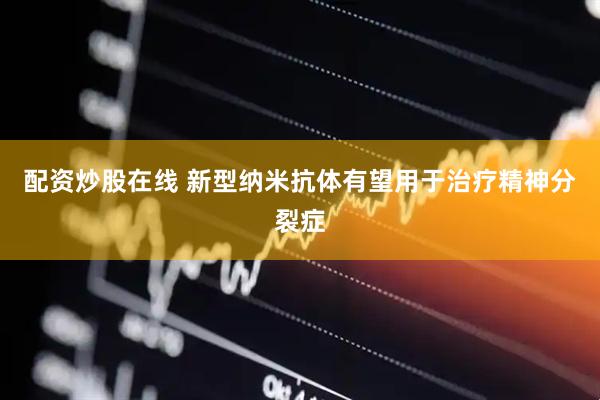 配资炒股在线 新型纳米抗体有望用于治疗精神分裂症