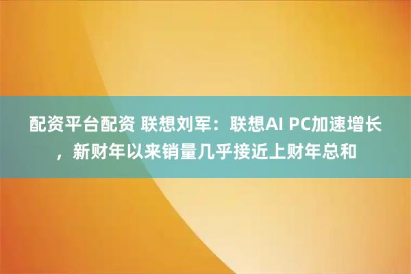 配资平台配资 联想刘军：联想AI PC加速增长，新财年以来销量几乎接近上财年总和