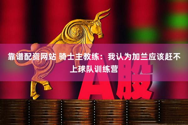 靠谱配资网站 骑士主教练：我认为加兰应该赶不上球队训练营
