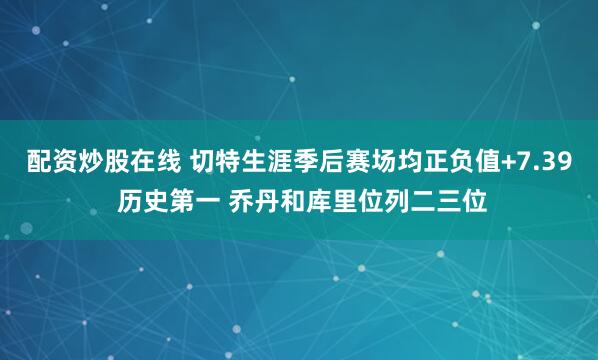 配资炒股在线 切特生涯季后赛场均正负值+7.39 历史第一 乔丹和库里位列二三位