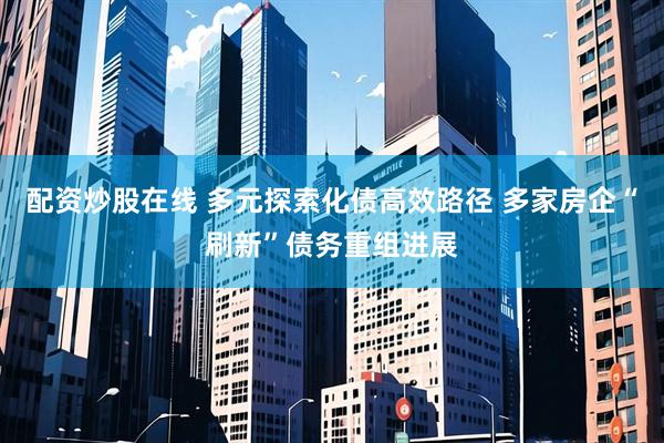 配资炒股在线 多元探索化债高效路径 多家房企“刷新”债务重组进展