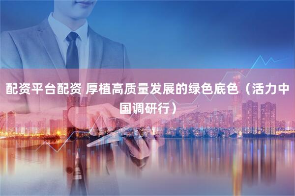 配资平台配资 厚植高质量发展的绿色底色（活力中国调研行）