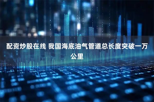 配资炒股在线 我国海底油气管道总长度突破一万公里