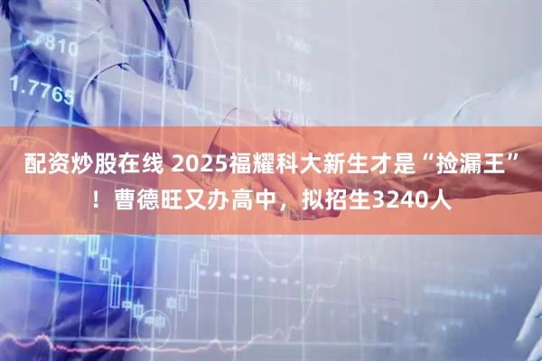 配资炒股在线 2025福耀科大新生才是“捡漏王”！曹德旺又办高中，拟招生3240人