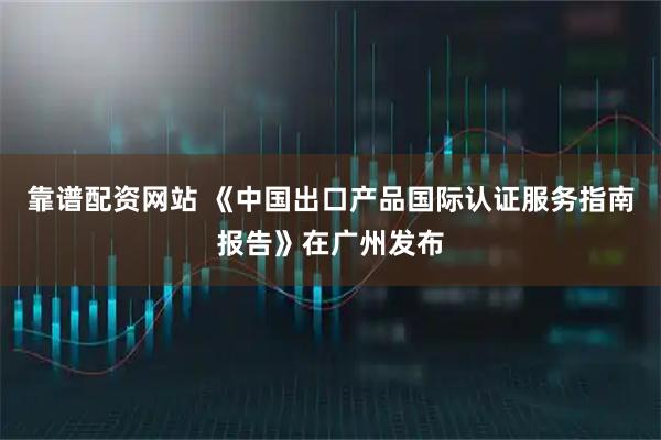 靠谱配资网站 《中国出口产品国际认证服务指南报告》在广州发布