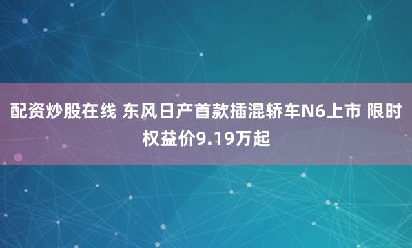配资炒股在线 东风日产首款插混轿车N6上市 限时权益价9.19万起