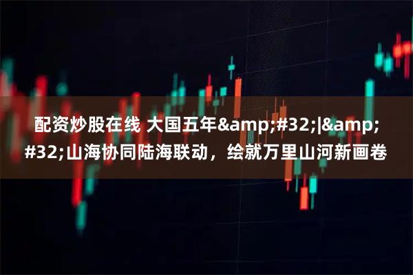 配资炒股在线 大国五年 | 山海协同陆海联动，绘就万里山河新画卷