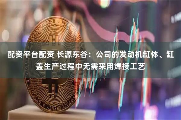 配资平台配资 长源东谷：公司的发动机缸体、缸盖生产过程中无需采用焊接工艺