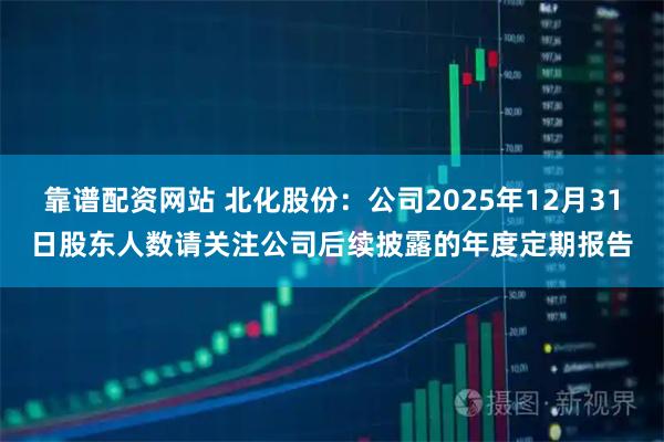 靠谱配资网站 北化股份：公司2025年12月31日股东人数请关注公司后续披露的年度定期报告