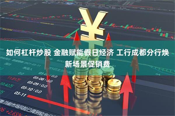 如何杠杆炒股 金融赋能假日经济 工行成都分行焕新场景促销费