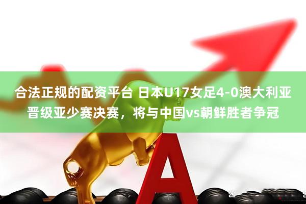 合法正规的配资平台 日本U17女足4-0澳大利亚晋级亚少赛决赛，将与中国vs朝鲜胜者争冠