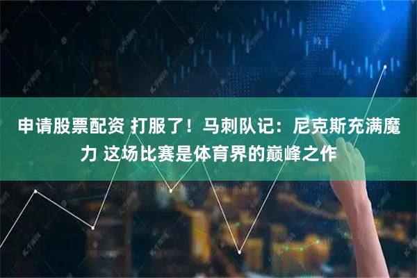 申请股票配资 打服了！马刺队记：尼克斯充满魔力 这场比赛是体育界的巅峰之作