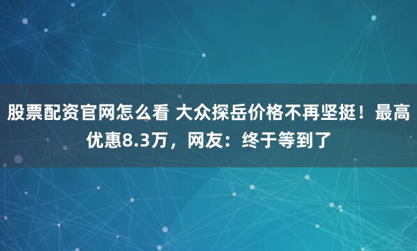 股票配资官网怎么看 大众探岳价格不再坚挺！最高优惠8.3万，网友：终于等到了