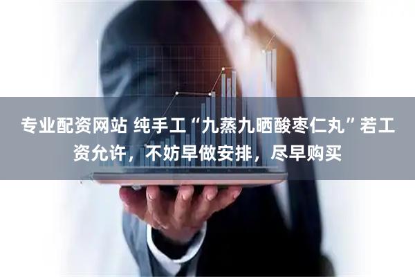 专业配资网站 纯手工“九蒸九晒酸枣仁丸”若工资允许，不妨早做安排，尽早购买