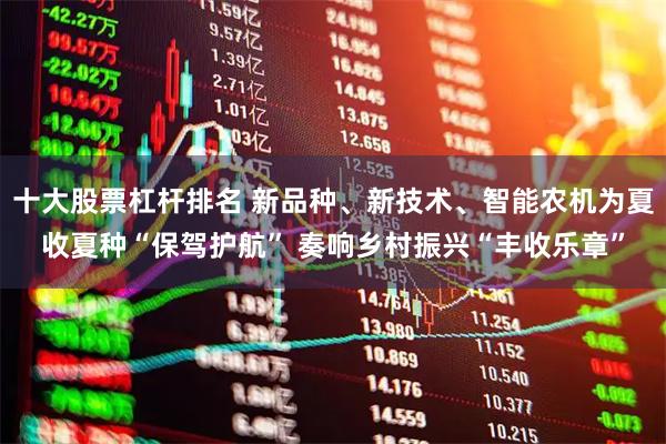 十大股票杠杆排名 新品种、新技术、智能农机为夏收夏种“保驾护航” 奏响乡村振兴“丰收乐章”