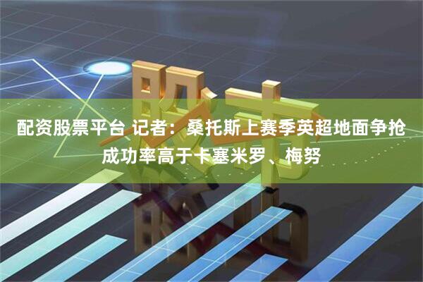 配资股票平台 记者：桑托斯上赛季英超地面争抢成功率高于卡塞米罗、梅努