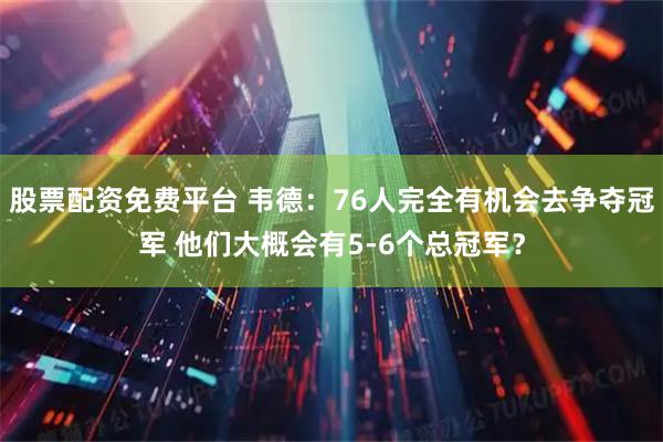 股票配资免费平台 韦德：76人完全有机会去争夺冠军 他们大概会有5-6个总冠军？