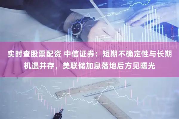 实时查股票配资 中信证券：短期不确定性与长期机遇并存，美联储加息落地后方见曙光