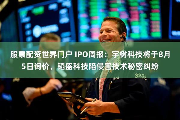 股票配资世界门户 IPO周报：宇树科技将于8月5日询价，韬盛科技陷侵害技术秘密纠纷