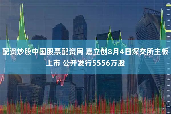 配资炒股中国股票配资网 嘉立创8月4日深交所主板上市 公开发行5556万股
