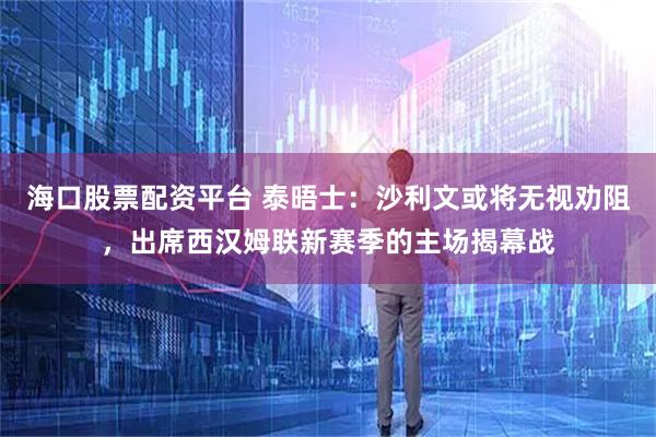 海口股票配资平台 泰晤士：沙利文或将无视劝阻，出席西汉姆联新赛季的主场揭幕战
