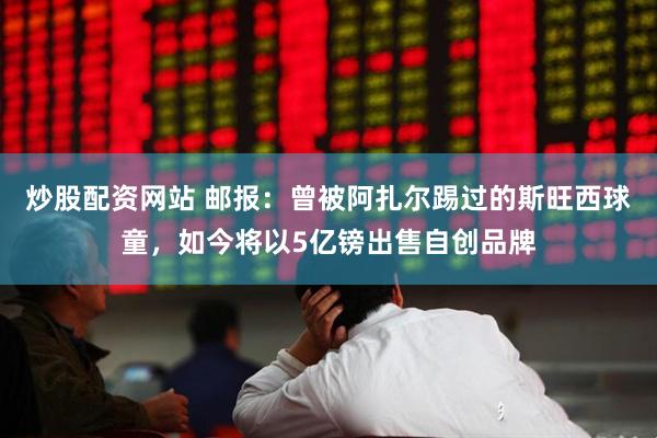 炒股配资网站 邮报：曾被阿扎尔踢过的斯旺西球童，如今将以5亿镑出售自创品牌