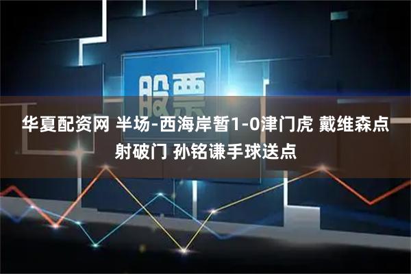 华夏配资网 半场-西海岸暂1-0津门虎 戴维森点射破门 孙铭谦手球送点