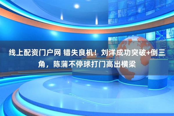 线上配资门户网 错失良机！刘洋成功突破+倒三角，陈蒲不停球打门高出横梁