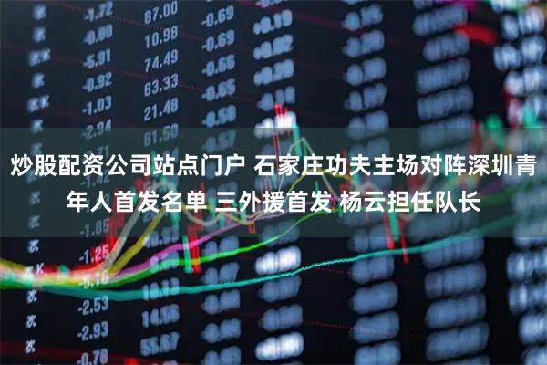 炒股配资公司站点门户 石家庄功夫主场对阵深圳青年人首发名单 三外援首发 杨云担任队长