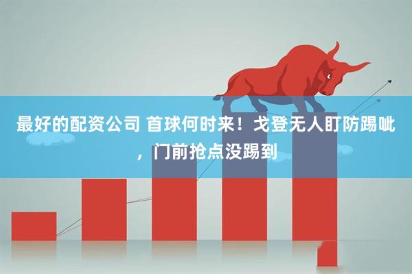 最好的配资公司 首球何时来！戈登无人盯防踢呲，门前抢点没踢到