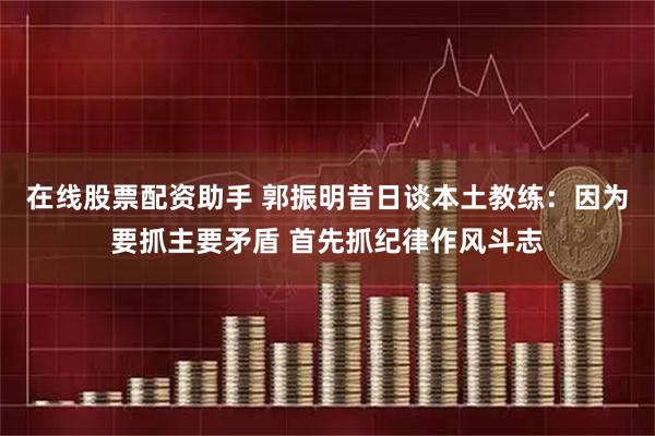 在线股票配资助手 郭振明昔日谈本土教练：因为要抓主要矛盾 首先抓纪律作风斗志