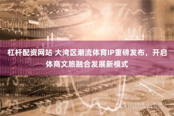 杠杆配资网站 大湾区潮流体育IP重磅发布，开启体商文旅融合发展新模式