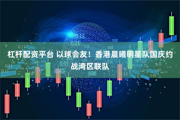 杠杆配资平台 以球会友！香港晨曦明星队国庆约战湾区联队