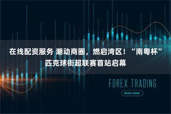 在线配资服务 潮动商圈，燃启湾区！“南粤杯”匹克球街超联赛首站启幕